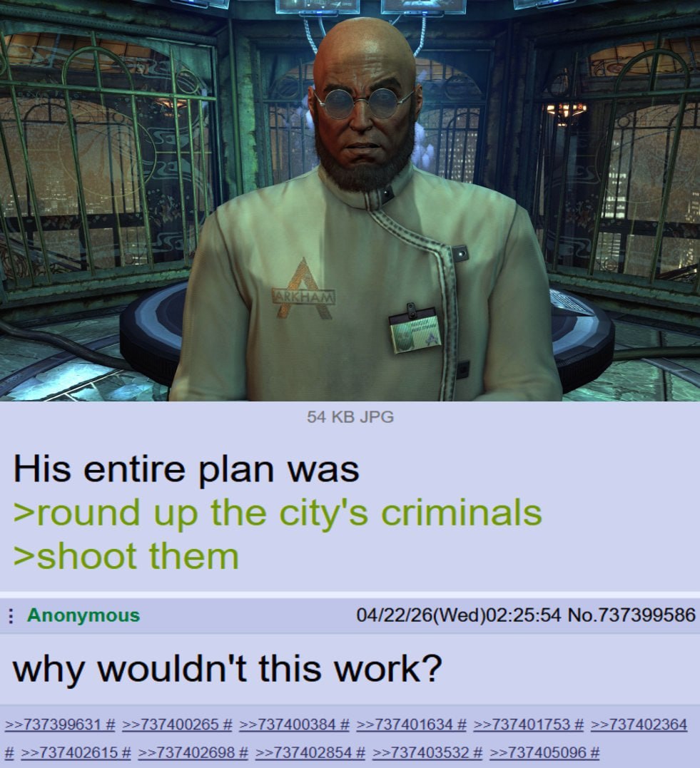 54 JPG His entire plan was >round up the city's criminals >shoot them Anonymous 04/22/26(Wed)02:25:54 No.737399586 why wouldn't this work? 54 737399631 >>737400265 37400384 37401634 >>737401753 >>7374