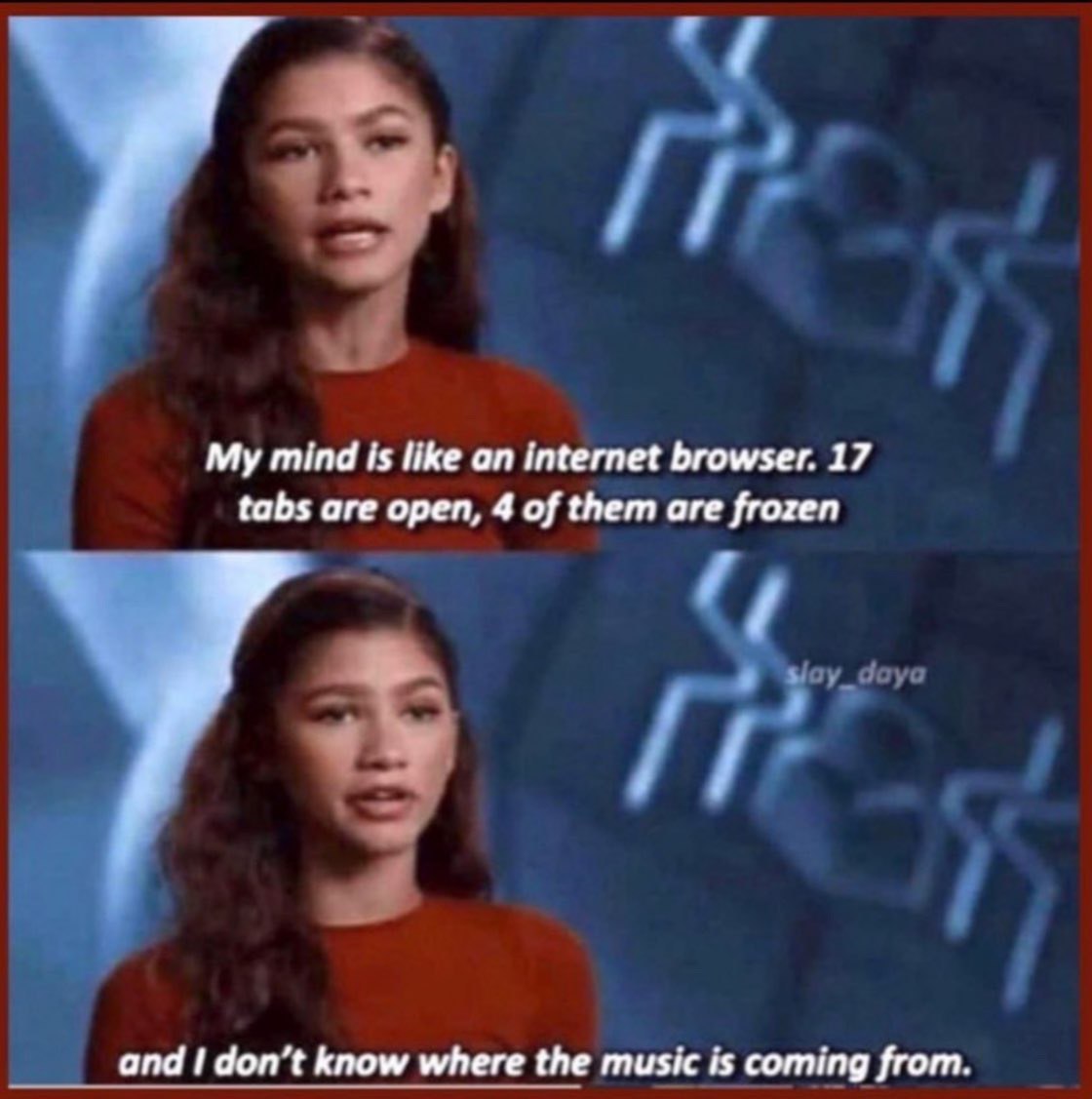 My mind is like an internet browser. 17 tabs are open, 4 of them are frozen and don’t know where the music is coming from.