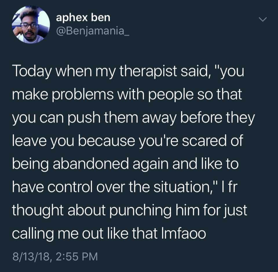 a aphex ben Today when my therapist said, "you make problems with people so that you can push them away before they leave you because you're scared of being abandoned again and like to have control ov