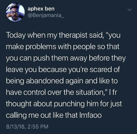 a aphex ben Today when my therapist said, "you make problems with people so that you can push them away before they leave you because you're scared of being abandoned again and like to have control ov