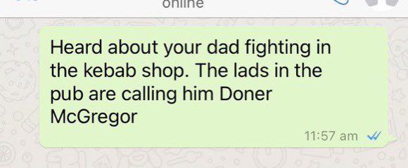 Heard about your dad fighting in the kebab shop. The lads in the pub are calling him Doner McGregor