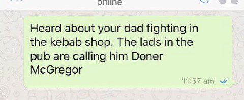 Heard about your dad fighting in the kebab shop. The lads in the pub are calling him Doner McGregor