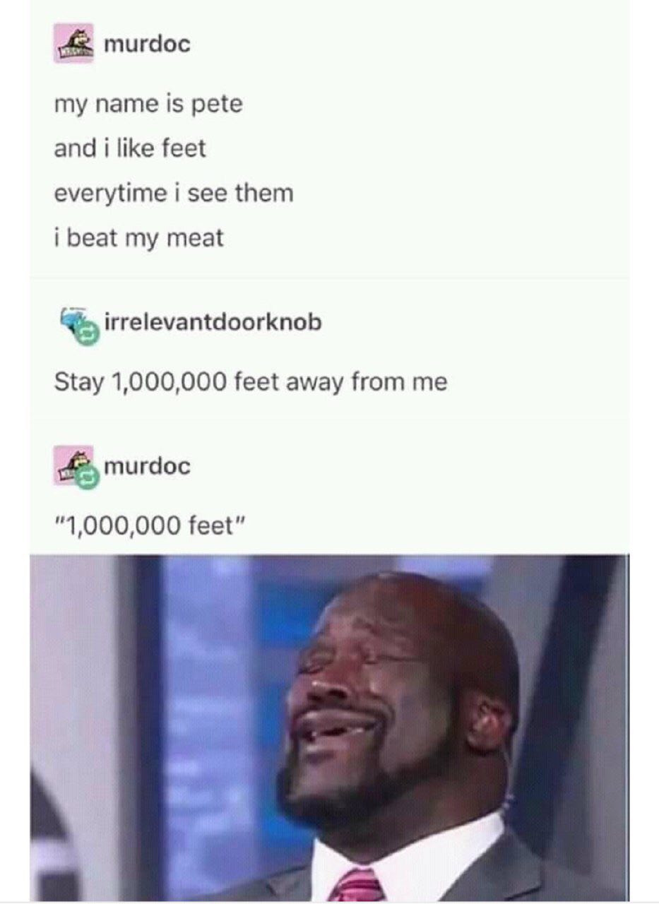 murdoc my name is pete and i like feet everytime i see them i beat my meat irrelevantdoorknob Stay 1,000,000 feet away from me murdoc "1,000,000 feet” С