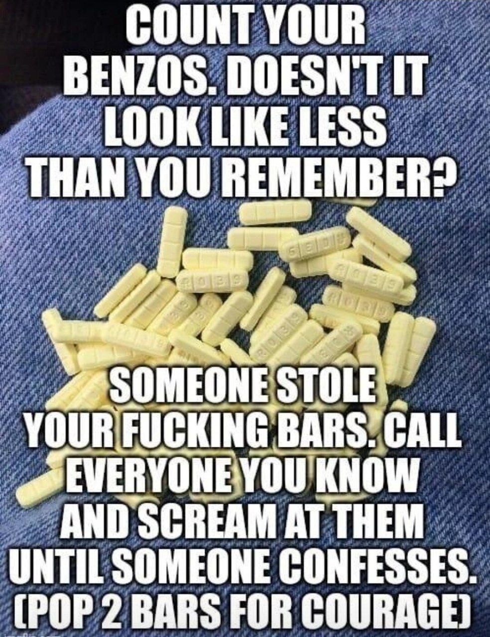 COUNT YOUR BENZOS. DOESNT IT LOOK LIKE LESS THAN you REMEMBER? if SOMEONES TOLE BARS KNOW и AND SCREAM AT UNTIL SOMEONE CONFESSES. (POP 2 BARS FOR COURAGE)