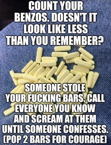COUNT YOUR BENZOS. DOESNT IT LOOK LIKE LESS THAN you REMEMBER? if SOMEONES TOLE BARS KNOW и AND SCREAM AT UNTIL SOMEONE CONFESSES. (POP 2 BARS FOR COURAGE)