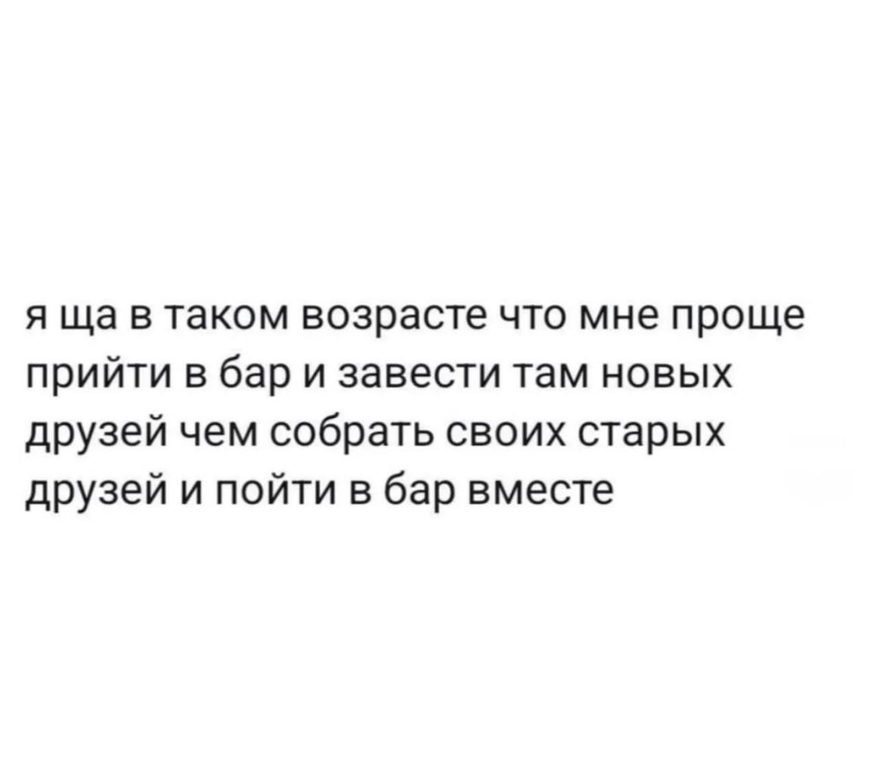 я в таком возрасте что мне проще прийти в бар и завести там новых друзей чем собрать своих старых друзей и пойти в бар вместе
