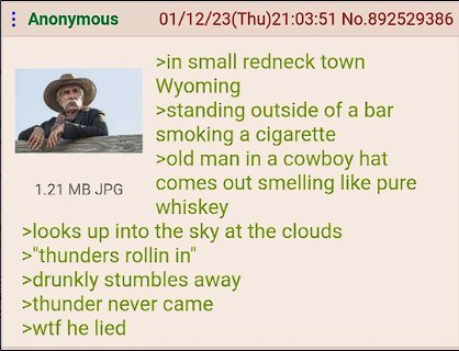 Anonymous 01/12/23(Thu)21:03:51 No.892529386 >in small redneck town Wyoming >standing outside of a bar smoking a cigarette >old man in a cowboy hat JPG comes out smelling like pure whiskey >looks up i