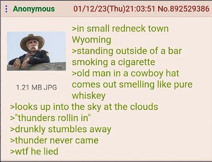 Anonymous 01/12/23(Thu)21:03:51 No.892529386 >in small redneck town Wyoming >standing outside of a bar smoking a cigarette >old man in a cowboy hat JPG comes out smelling like pure whiskey >looks up i