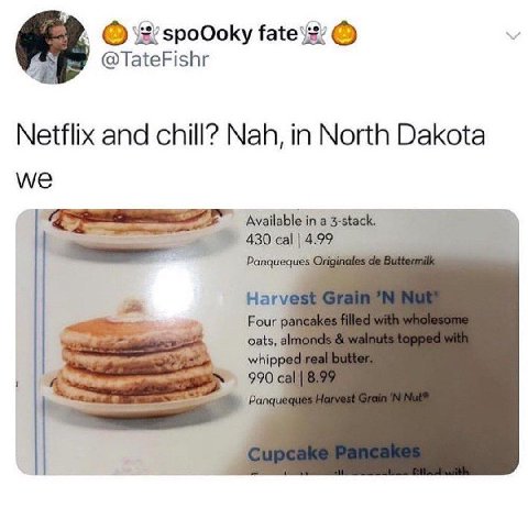 spoOoky @TateFishr Netflix and chill? Nah, in North Dakota Wwe Available in a 3-stack. 430 cal 4.99 Panqueq Har Four oats, whip, 990