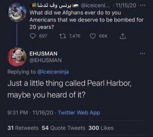 11/15/20 What did we Afghans ever to you that we deserve to be bombed for 20 years? 697 ЕНУЗМАМ Replying to @iceiceninja Just a little thing called Pearl Harbor, maybe you heard of it? 11/16/20 Twitte