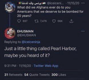11/15/20 What did we Afghans ever to you that we deserve to be bombed for 20 years? 697 ЕНУЗМАМ Replying to @iceiceninja Just a little thing called Pearl Harbor, maybe you heard of it? 11/16/20 Twitte
