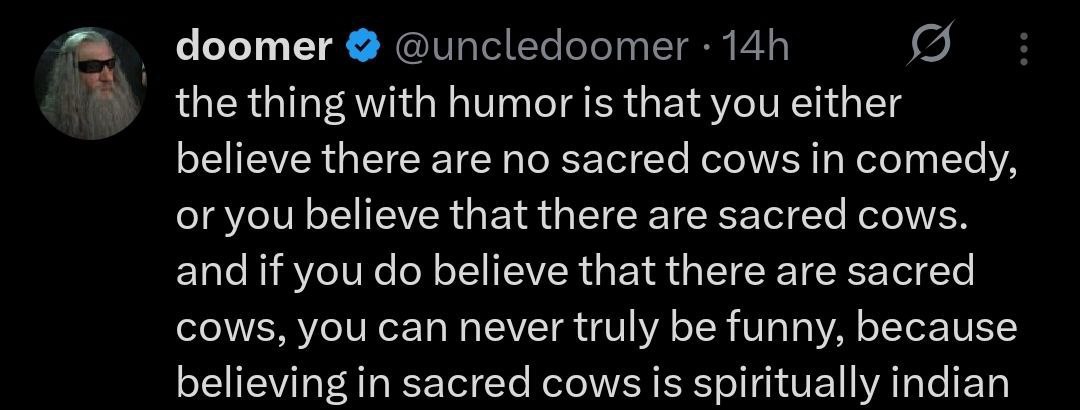 doomer the thing with humor is that you either believe there are no sacred cows comedy, or you believe that there are sacred cows. and if you believe that there are sacred cows, you can never truly be