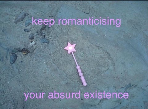 keep romanticising your absurd existence