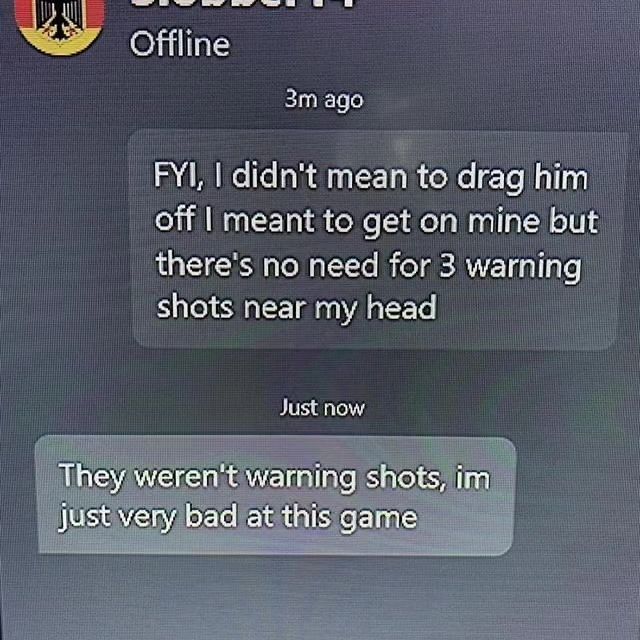 Offline ago didn't mean to drag him off meant to get on mine but there's no need for 3 warning shots near my head Just now They weren't warning shots, Just very bad at this game