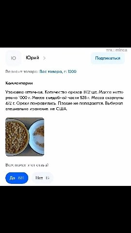 Юрий Подписаться Вариант товара: Вес товара, г: 1000 Комментарии Упаковка отличная. Количество орехов 102 шт. Масса нетто ровно 1000 г. Масса съедобной части 528 г. Масса скорлупы 472 г. Орехи понрави