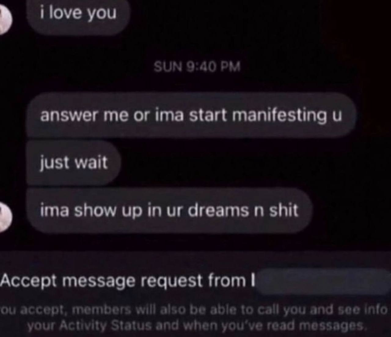 i love you answer me or ima start manifesting just wait ima show up in dreams shit Accept message request from accept, members will be able to call you and see info your Activity Status and when you'v