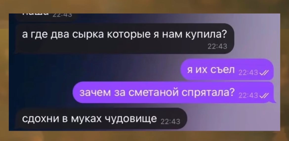 а где два сырка которые я нам купила? я съел зачем за сметаной спрятала? сдохни в муках чудовище