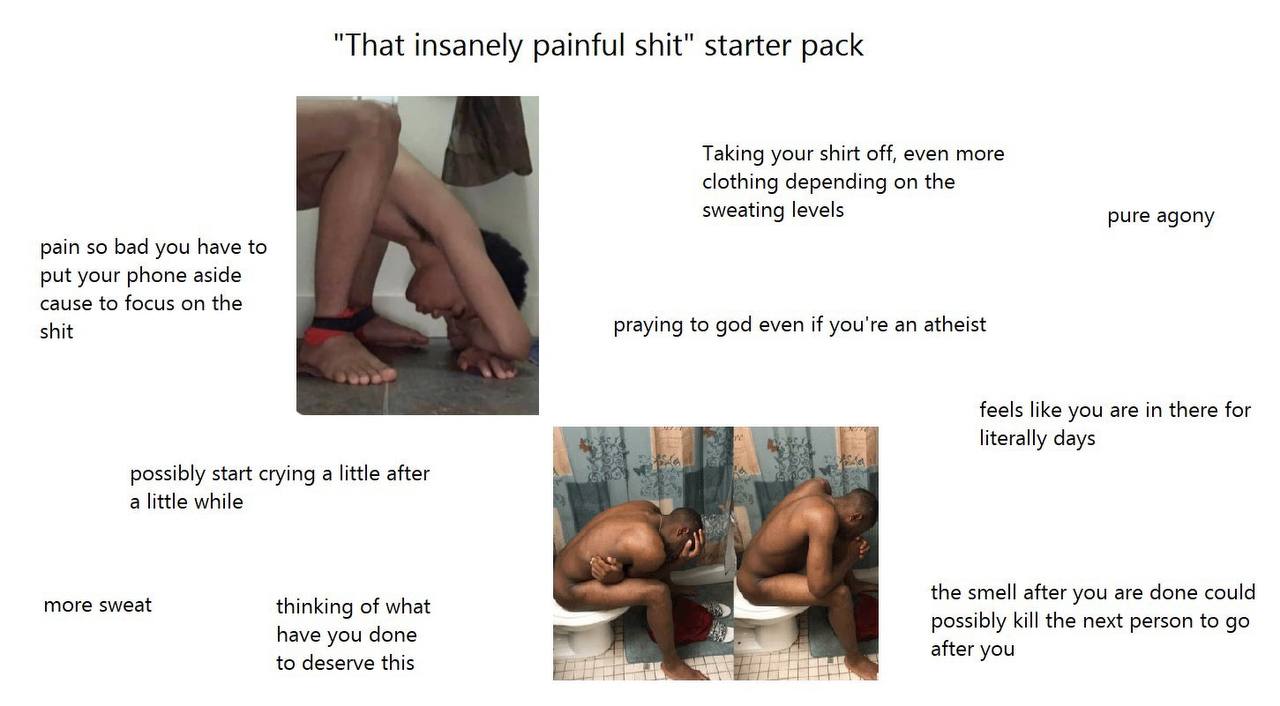 "That insanely painful shit" starter pack Taking your shirt off, even more clothing depending on the sweating levels pure agony pain so bad you have to put your phone aside cause to focus on the shit 