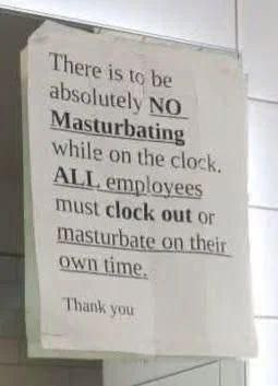 There to be absolutely NO Masturbating While on the clock. ALL employees MUSt clock out or Masturbate On their OWN time. hank you
