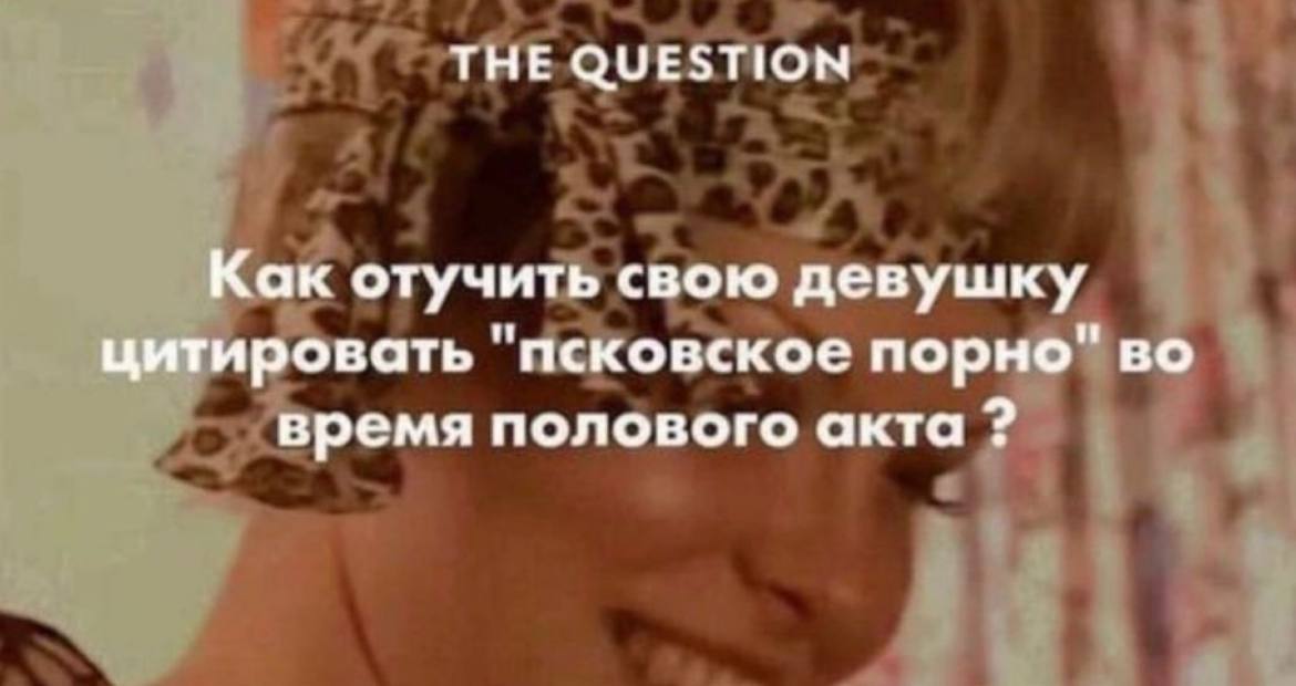 THE QUESTION Как отучить свою девушку цитировать "псковское порно" во время полового акта