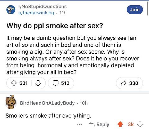 r/NoStupidQuestions В’ u/thedarwinking Why ppl smoke after sex? It may be a dumb question but you always see fan art of so and such in bed and one of them is smoking a cig. Or any after sex scene. Why