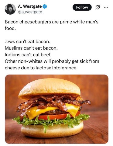 А. Westgate @a_westgate GID Bacon cheeseburgers are prime white man's food. Jews can't eat bacon. Muslims can't eat bacon. Indians can't eat beef. Other non-whites will probably get sick from cheese d