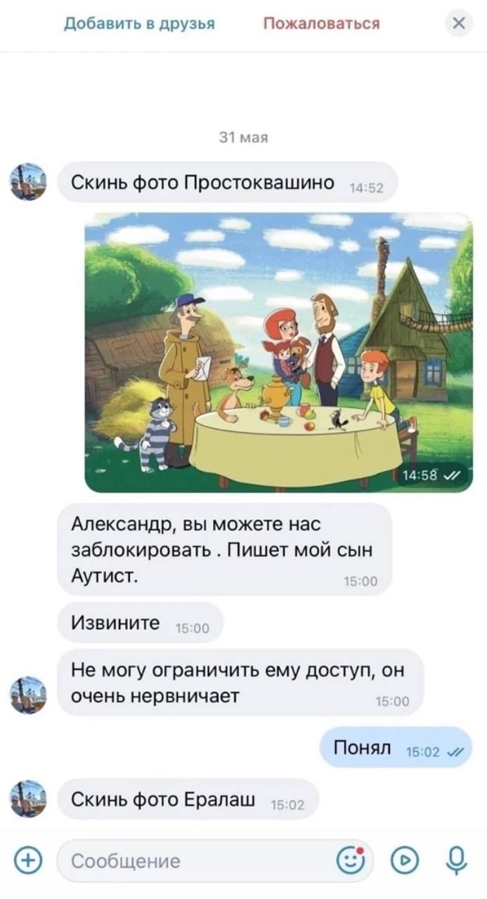 Добавить в друзья Пожаловаться 31 мая Скинь фото Простоквашино у we к. 14:58 Александр, вы можете нас заблокировать Пишет мой сын Аутист. 15:00 Извините 15:00 Не могу ограничить ему доступ, он очень н