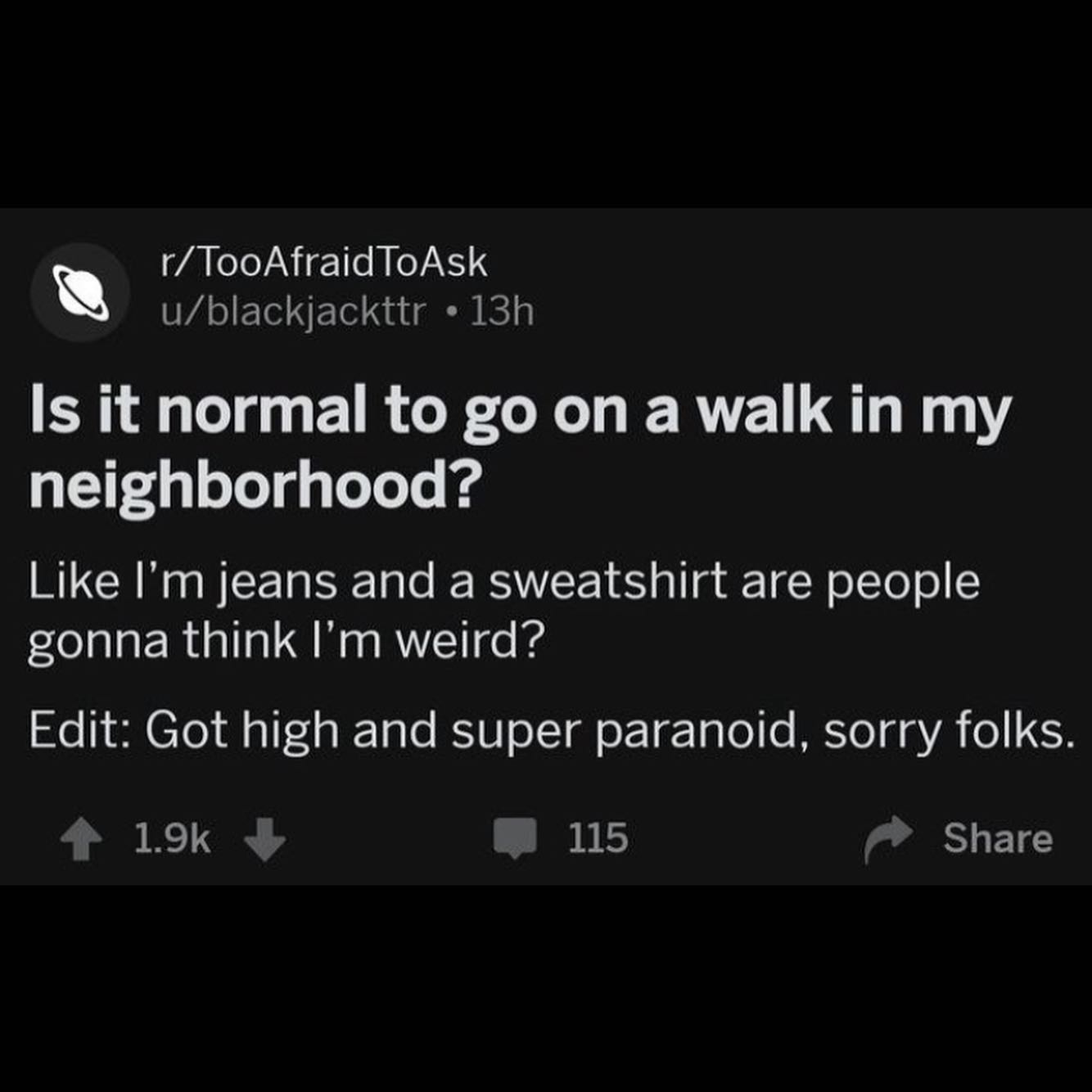 TooAfraid ToAsk u/blackjackttr Is it normal to on a walk in my neighborhood? Like jeans and a sweatshirt are people gonna think weird? Edit: Got high and super paranoid, sorry folks Share