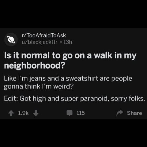 TooAfraid ToAsk u/blackjackttr Is it normal to on a walk in my neighborhood? Like jeans and a sweatshirt are people gonna think weird? Edit: Got high and super paranoid, sorry folks Share