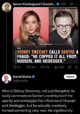 Soren Kierkegaard Danish...@-17h 5 5 SYDNEY SWEENEY CALLS SARTRE А FRAUD: "НЕ COPPED IT ALL FROM HUSSERL AND HEIDEGGER.” 64 292 David Matta @ddmatta Who is Sidney Sweeney, not a philosopher, to really