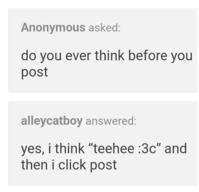 Anonymous asked: you ever think before you post alleycatboy answered: yes, i think “teehee and then i click post