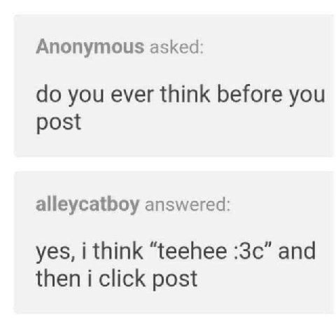 Anonymous asked: you ever think before you post alleycatboy answered: yes, i think “teehee and then i click post