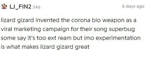 LJ_FIN2 246 6 days ago lizard gizard invented the corona bio weapon as a viral marketing campaign for their song superbug some Say it’s too ext ream but imo experimentation is what makes lizard gizard