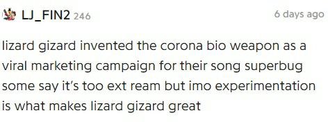 LJ_FIN2 246 6 days ago lizard gizard invented the corona bio weapon as a viral marketing campaign for their song superbug some Say it’s too ext ream but imo experimentation is what makes lizard gizard