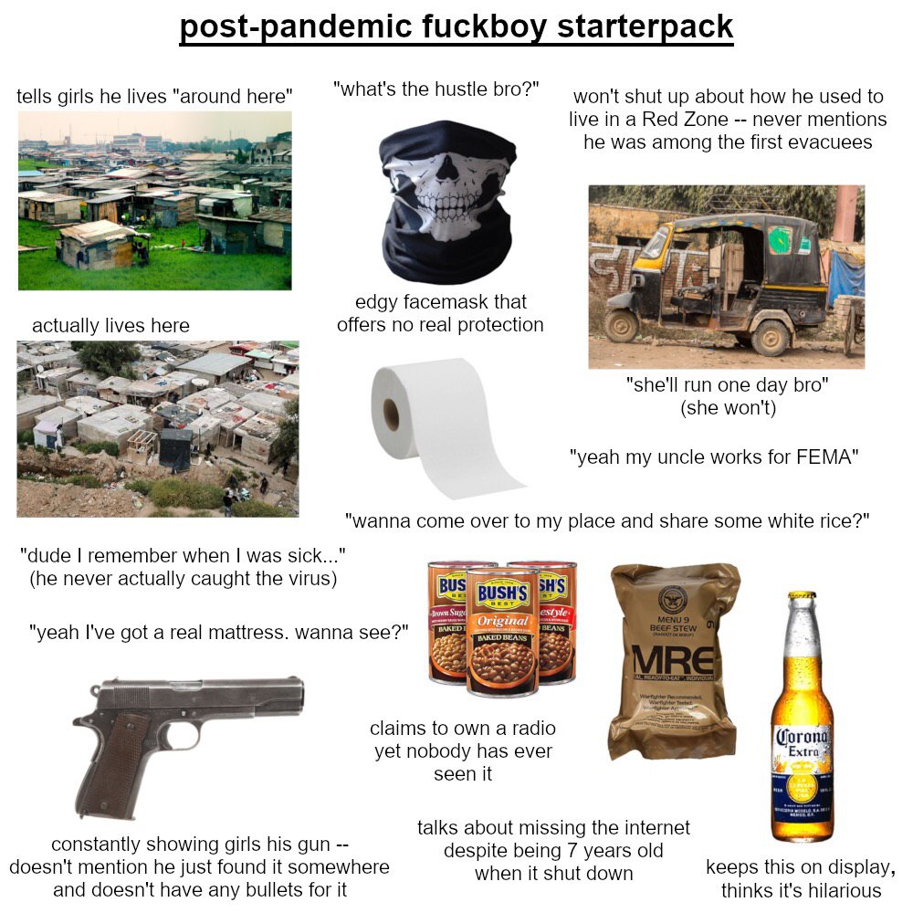post-pandemic fuckboy starterpack tells girls he lives "around here" "what's the hustle bro?" won't shut up about how he used to live in a Red Zone never mentions he was among the first evacuees edgy 