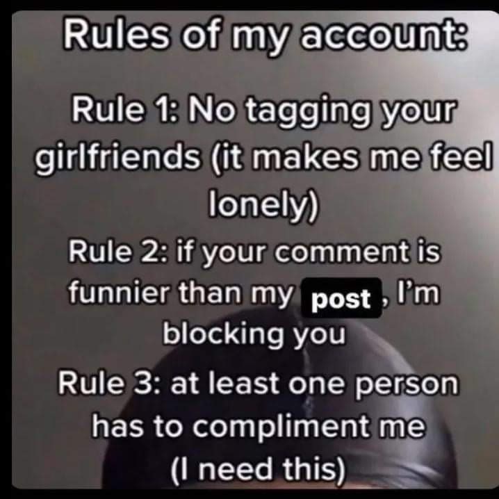 Rules of my account Rule 1: No tagging your girlfriends (it makes me feel lonely) Rule 2: if your comment is funnier than my blocking you Rule 3: at least one person has to compliment me need this)