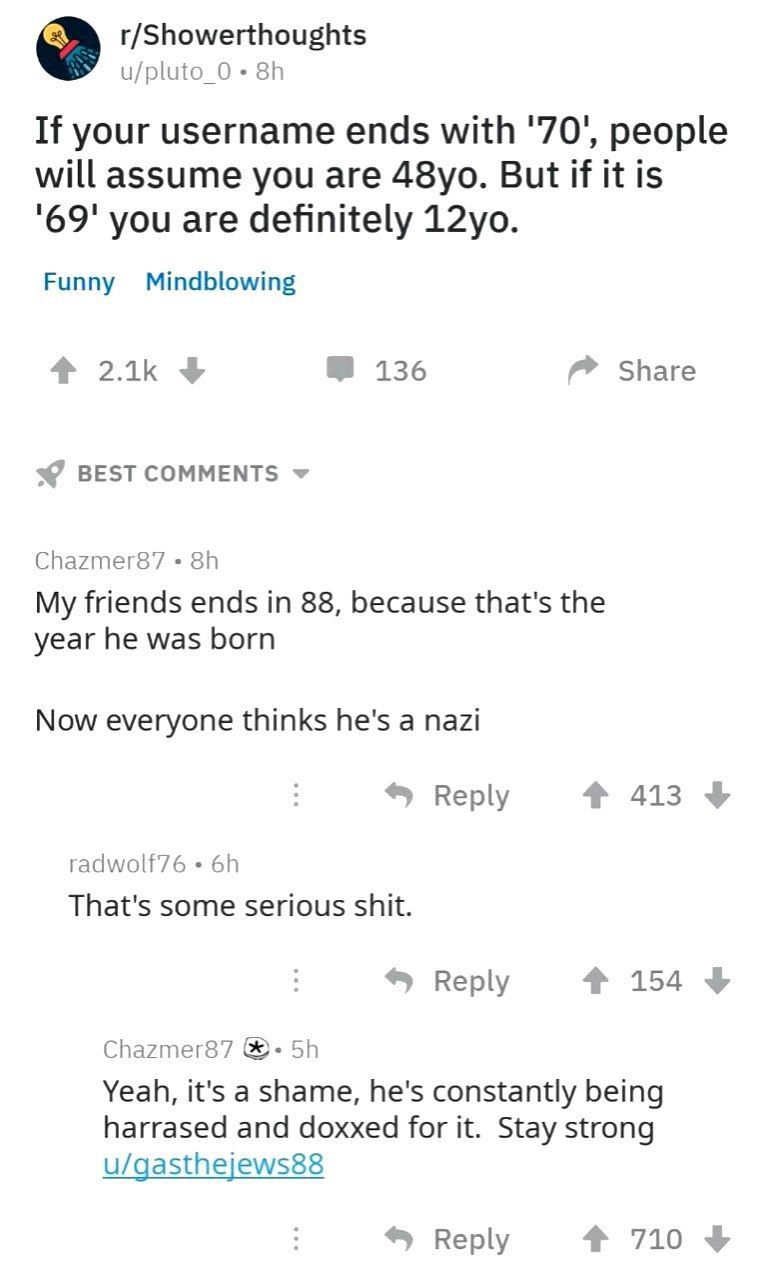 r/Showerthoughts If your username ends with '70', people will assume you are But if it is '69' you are definitely Funny Mindblowing 136 Share Chazmer87 My friends ends in 88, because that's the year h