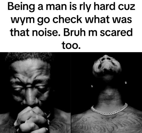 Being a man is hard cuz wym check what was that noise. Bruh scared too.