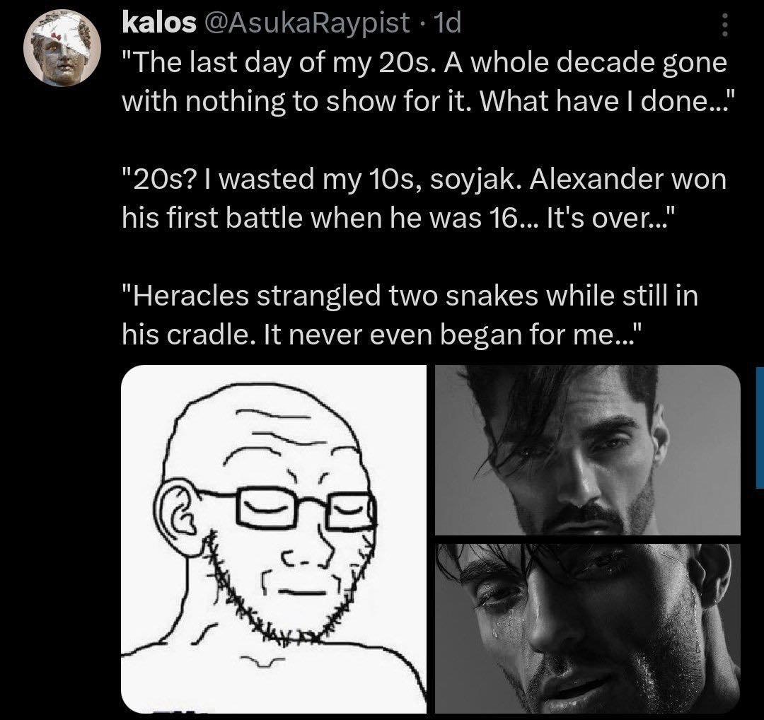 kalos "Тре last day of my 20$. A whole decade gone with nothing to show for It. What have done... wasted my Alexander won his first battle when he was 16... It’s over..." "Heracles two snakes while st