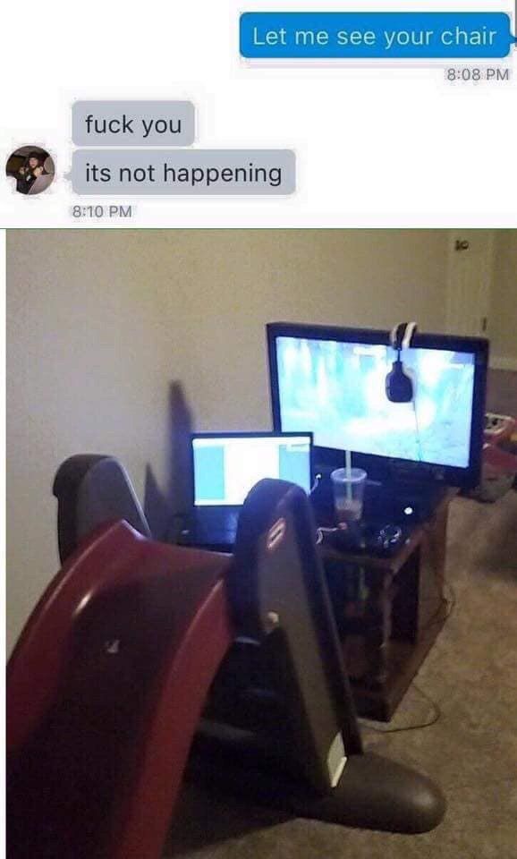 Let me see your chair fuck you its not happening