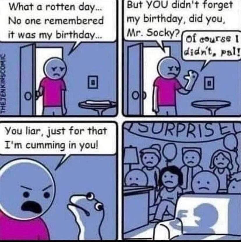 What а rotten дау.. YOU didn't forget No one remembered my birthday, did you, it was my birthday... Socky? Of cource 1 pal! You liar, just for that cumming in youl