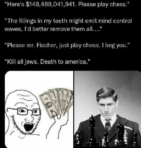 "Here's $148,488,041,941. Please play chess." "The fillings in my teeth might emit mind control waves, better remove them all...." "Please Fischer, just play chess. beg you." "Kill all jews. Death to 