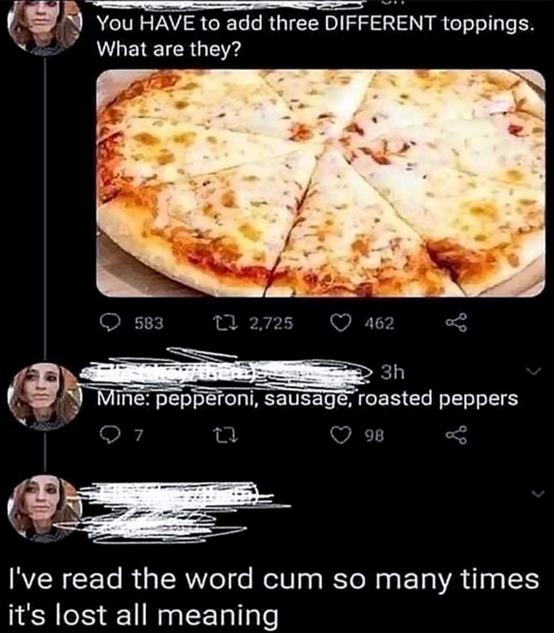 You HAVE to add three DIFFERENT toppings. What are they? a 583 2,725 462 Mine: pepperoni, sausage, roasted peppers 98 read the word cum so many times it's lost all meaning