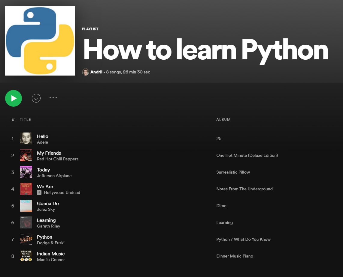 PLAYLIST How to learn Python 8 songs, 26 min 30 sec TITLE ALBUM Hello 25 Adele My Friends ‘One Hot Minute (Deluxe Edition) Red Hot Chili Peppers Today Surrealistic Pillow Jefferson Airplane We Are Not