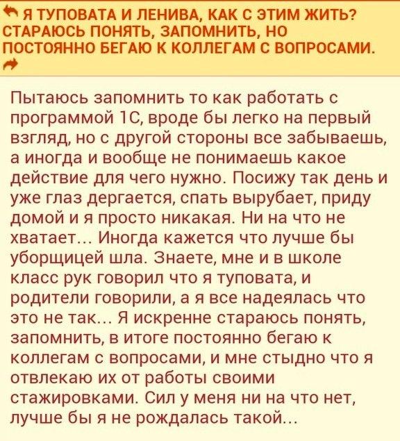 Я ТУПОВАТА И ЛЕНИВА, КАК С ЭТИМ ЖИТЬ? СТАРАЮСЬ ПОНЯТЬ, ЗАПОМНИТЬ, НО ПОСТОЯННО БЕГАЮ К КОЛЛЕГАМ С ВОПРОСАМИ. Пытаюсь запомнить то как работать С программой вроде бы легко на первый взгляд, но с другой
