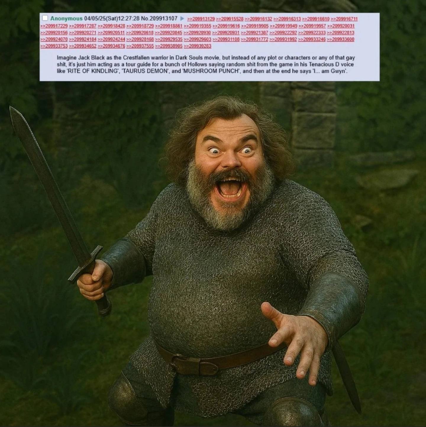 61 16 6610 099172 Anonymous 27:28 No.209913107 2099184 9918729 991 61 20991 99919905 94 9 20031 45 09 13 99 099; 33600 46 9938: Imagine Jack Black as the Crestfallen warrior in Dark Souls movie, but i