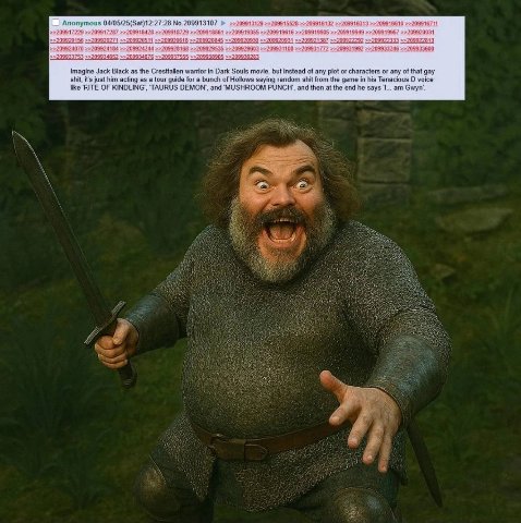 61 16 6610 099172 Anonymous 27:28 No.209913107 2099184 9918729 991 61 20991 99919905 94 9 20031 45 09 13 99 099; 33600 46 9938: Imagine Jack Black as the Crestfallen warrior in Dark Souls movie, but i