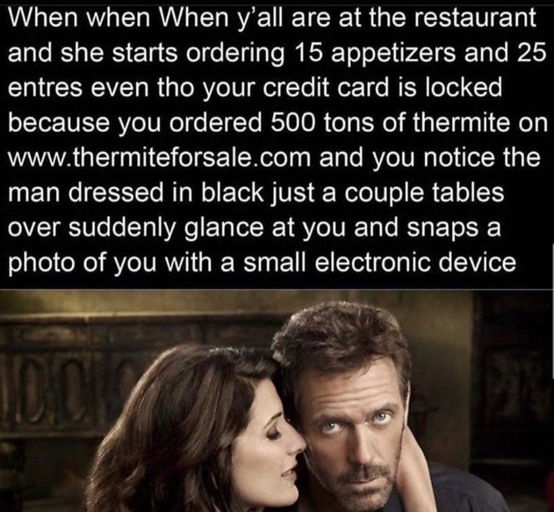 When when When are at the restaurant and she starts ordering 15 appetizers and 25 entres even tho your credit card is locked because you ordered 500 tons of thermite on www.thermiteforsale.com and you