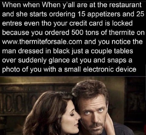 When when When are at the restaurant and she starts ordering 15 appetizers and 25 entres even tho your credit card is locked because you ordered 500 tons of thermite on www.thermiteforsale.com and you