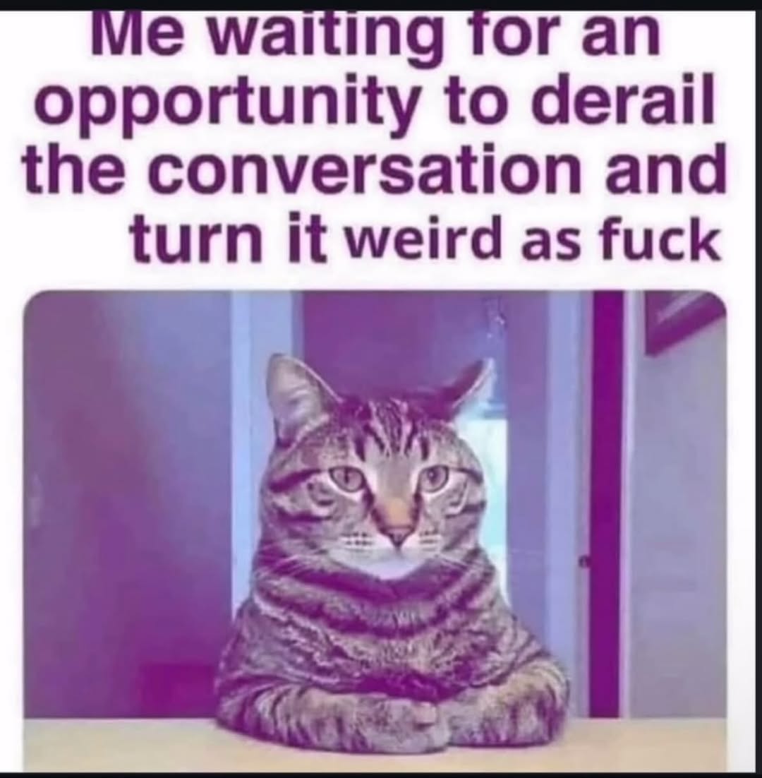 waiting for opportunity to derail the conversation and turn it weird as fuck